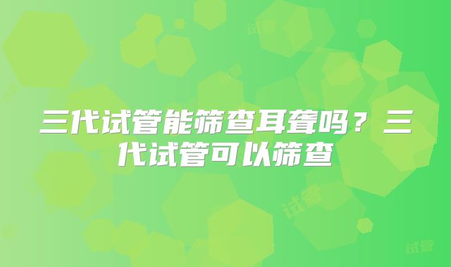 三代试管能筛查耳聋吗?三代试管可以筛查