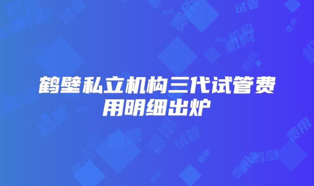 鹤壁私立机构三代试管费用明细出炉