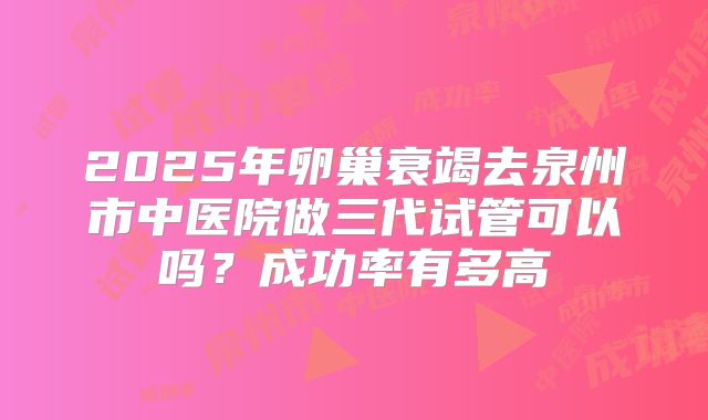 2025年卵巢衰竭去泉州市中医院做三代试管可以吗?成功率有多高