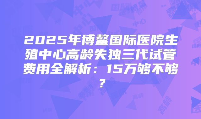 2025年博鳌国际医院生殖中心高龄失独三代试管费用全解析：15万够不够？
