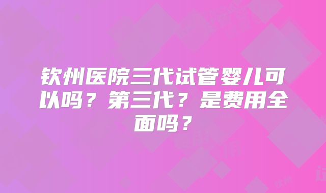 钦州医院三代试管婴儿可以吗？第三代？是费用全面吗？
