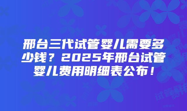 邢台三代试管婴儿需要多少钱？2025年邢台试管婴儿费用明细表公布！