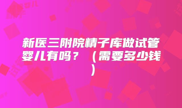 新医三附院精子库做试管婴儿有吗？（需要多少钱）