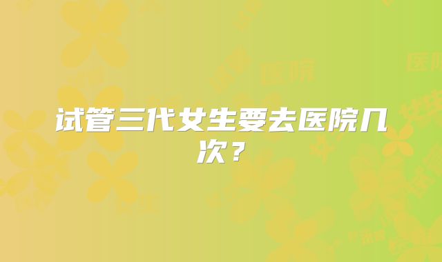 试管三代女生要去医院几次？