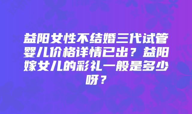 益阳女性不结婚三代试管婴儿价格详情已出？益阳嫁女儿的彩礼一般是多少呀？