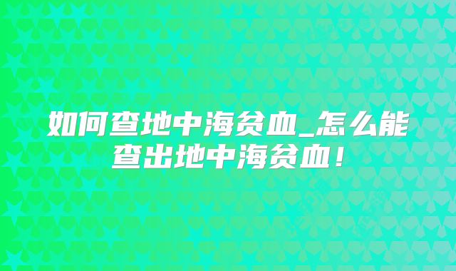 如何查地中海贫血_怎么能查出地中海贫血！