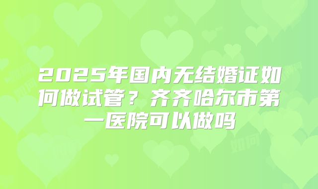 2025年国内无结婚证如何做试管?齐齐哈尔市第一医院可以做吗