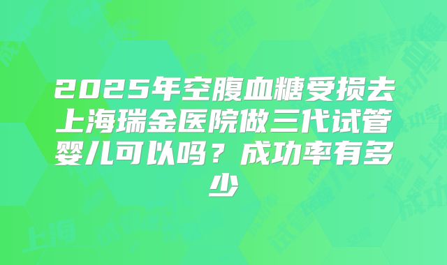 2025年空腹血糖受损去上海瑞金医院做三代试管婴儿可以吗?成功率有多少