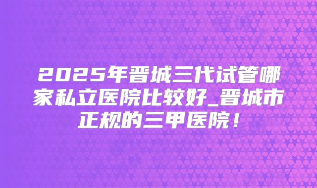 2025年晋城三代试管哪家私立医院比较好_晋城市正规的三甲医院!
