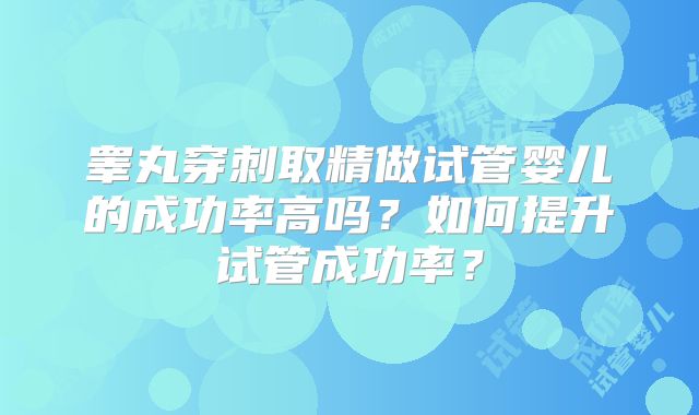 睾丸穿刺取精做试管婴儿的成功率高吗？如何提升试管成功率？