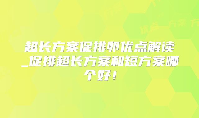 超长方案促排卵优点解读_促排超长方案和短方案哪个好！