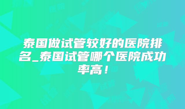 泰国做试管较好的医院排名_泰国试管哪个医院成功率高!
