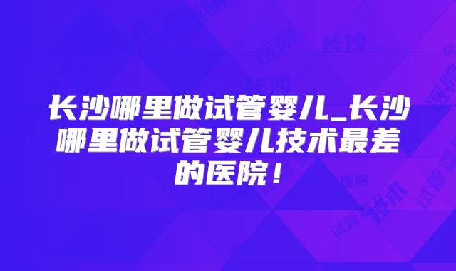 长沙哪里做试管婴儿_长沙哪里做试管婴儿技术最差的医院！