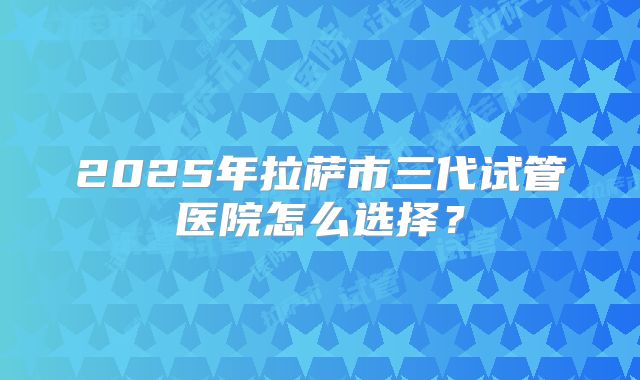 2025年拉萨市三代试管医院怎么选择？