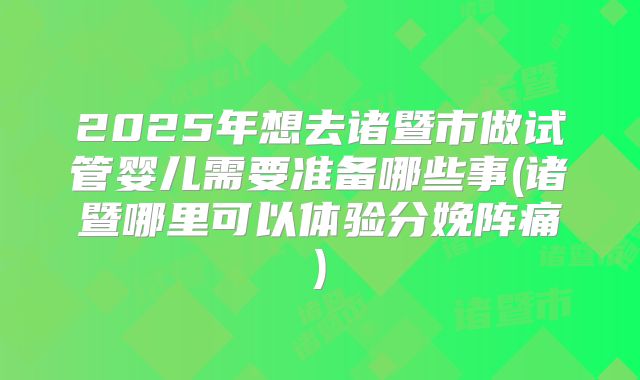 2025年想去诸暨市做试管婴儿需要准备哪些事(诸暨哪里可以体验分娩阵痛)