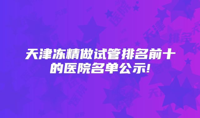 天津冻精做试管排名前十的医院名单公示!