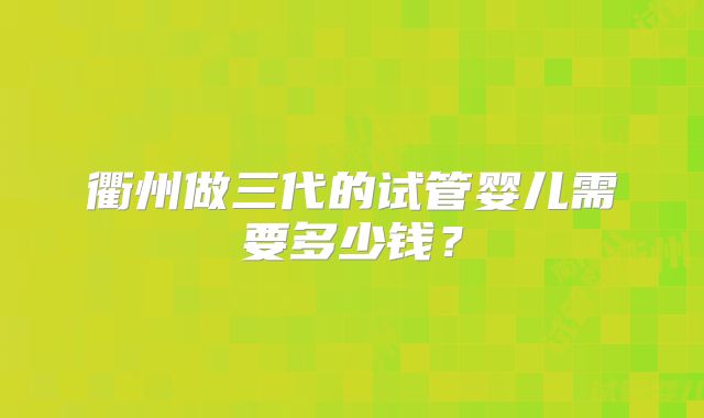 衢州做三代的试管婴儿需要多少钱？