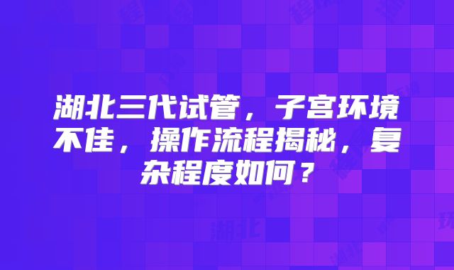 湖北三代试管,子宫环境不佳,操作流程揭秘,复杂程度如何?