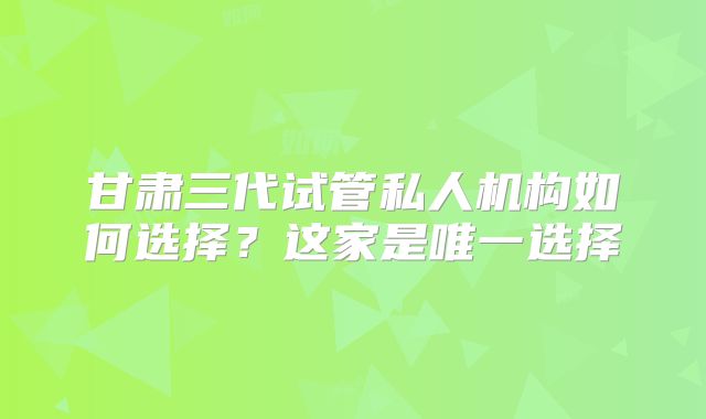 甘肃三代试管私人机构如何选择？这家是唯一选择