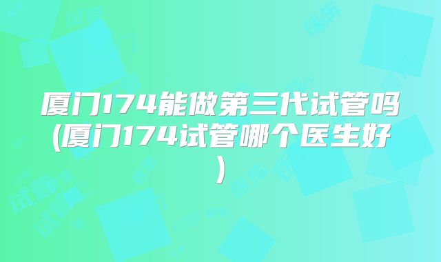 厦门174能做第三代试管吗(厦门174试管哪个医生好)