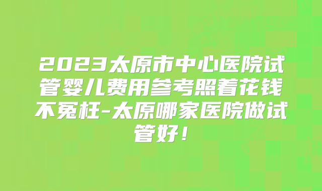 2023太原市中心医院试管婴儿费用参考照着花钱不冤枉-太原哪家医院做试管好！