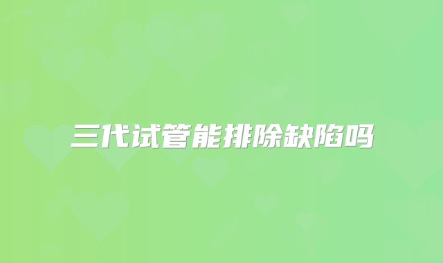 三代试管能排除缺陷吗