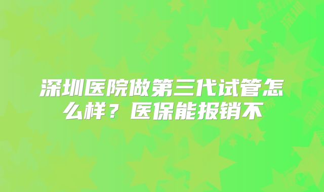 深圳医院做第三代试管怎么样?医保能报销不