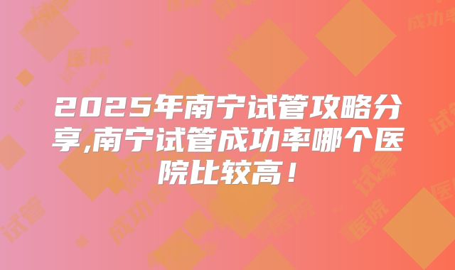 2025年南宁试管攻略分享,南宁试管成功率哪个医院比较高!