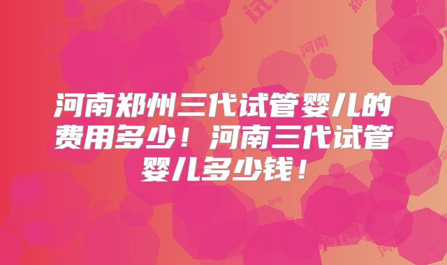 河南郑州三代试管婴儿的费用多少！河南三代试管婴儿多少钱！