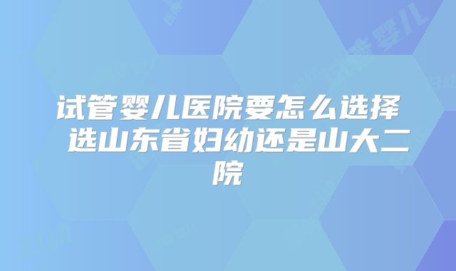 试管婴儿医院要怎么选择 选山东省妇幼还是山大二院