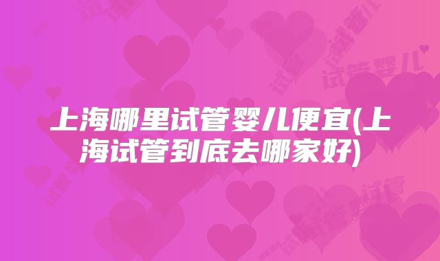 上海哪里试管婴儿便宜(上海试管到底去哪家好)