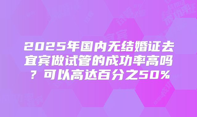 2025年国内无结婚证去宜宾做试管的成功率高吗？可以高达百分之50%