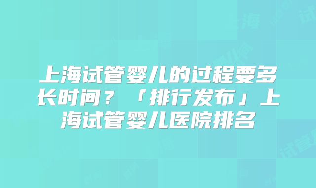 上海试管婴儿的过程要多长时间?「排行发布」上海试管婴儿医院排名
