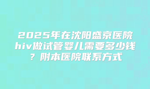 2025年在沈阳盛京医院hiv做试管婴儿需要多少钱?附本医院联系方式
