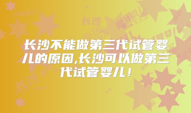 长沙不能做第三代试管婴儿的原因,长沙可以做第三代试管婴儿！