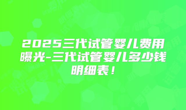 2025三代试管婴儿费用曝光-三代试管婴儿多少钱明细表！