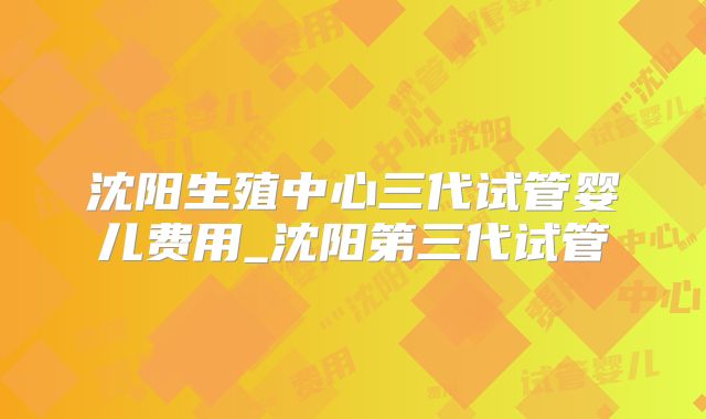 沈阳生殖中心三代试管婴儿费用_沈阳第三代试管