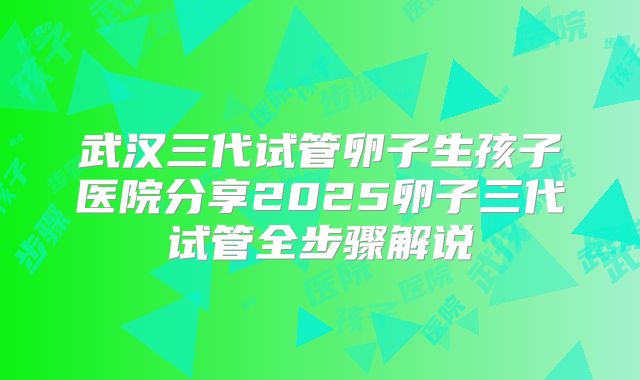 武汉三代试管卵子生孩子医院分享2025卵子三代试管全步骤解说