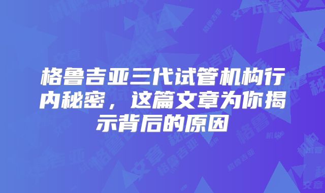格鲁吉亚三代试管机构行内秘密,这篇文章为你揭示背后的原因