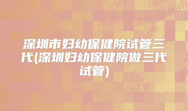 深圳市妇幼保健院试管三代(深圳妇幼保健院做三代试管)