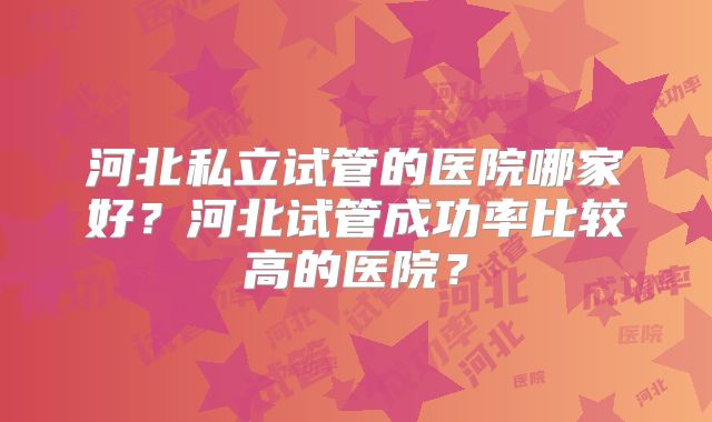 河北私立试管的医院哪家好？河北试管成功率比较高的医院？