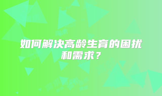 如何解决高龄生育的困扰和需求？