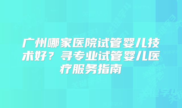 广州哪家医院试管婴儿技术好？寻专业试管婴儿医疗服务指南