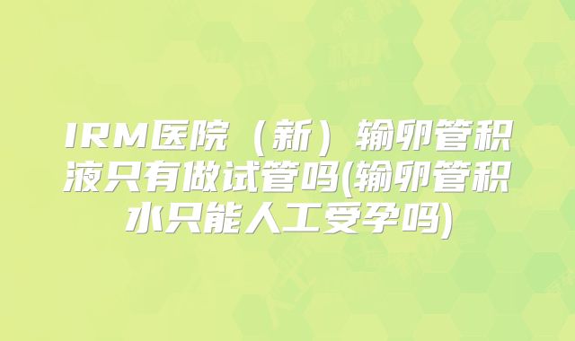 IRM医院(新)输卵管积液只有做试管吗(输卵管积水只能人工受孕吗)