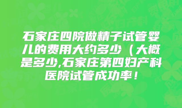 石家庄四院做精子试管婴儿的费用大约多少(大概是多少,石家庄第四妇产科医院试管成功率!