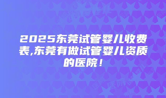 2025东莞试管婴儿收费表,东莞有做试管婴儿资质的医院！