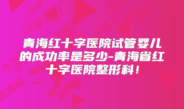 青海红十字医院试管婴儿的成功率是多少-青海省红十字医院整形科！