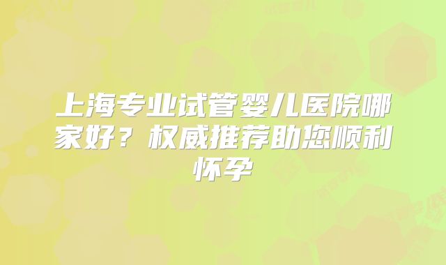上海专业试管婴儿医院哪家好?权威推荐助您顺利怀孕