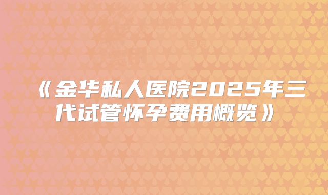 《金华私人医院2025年三代试管怀孕费用概览》