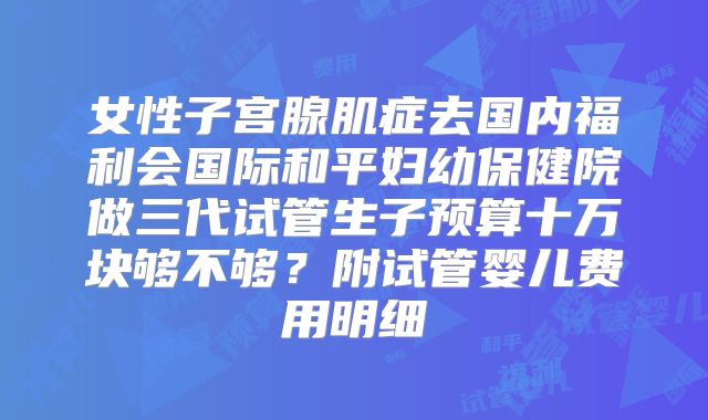 女性子宫腺肌症去国内福利会国际和平妇幼保健院做三代试管生子预算十万块够不够？附试管婴儿费用明细